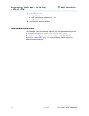 Page 192Configuration 5B:R8csi  R8r (2 C-LANs) 
 R8si 3  C-LAN Administration
Administration for Network Connectivity
CID: 77730 555-233-504 — Issue 1 — April 2000
172
4  Switch 3 administration
 a  Assign node names
 b  Assign link (via a data module) to the LAN
 c  Assign processor channels
5  Enable links and processor channels
Prerequisite Administration
There are some system administration tasks that need to be completed before you can 
proceed with the connectivity administration described in this...