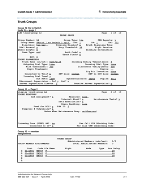 Page 231Switch-Node 1 Administration 
211
Administration for Network Connectivity
555-233-504— Issue 1 — April 2000 CID: 77730
4  Networking Example
Trunk Groups
Group 12 (tie to Switch 
Node 2) — page 1
Group 12 — Page 2
Group 12 — member 
assignments
add trunk-group 12  Page   1 of  10 
                                TRUNK GROUP                                     
Group Number: 12
 Group Type: tie           CDR Reports: y
  Group Name: Switch 1 to Switch 2 tg12 COR: 1        TN: 1        TAC: 712...