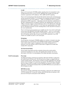 Page 25DEFINITY Switch Connectivity 
5
Administration for Network Connectivity
555-233-504— Issue 1 — April 2000 CID: 77730
1  Networking Overview
C-LAN
The C-LAN circuit pack (TN799B) enables signaling data to be transmitted via the 
TCP/IP protocols across a LAN or WAN. Signaling types include call setup and 
teardown, registration of IP softphones, TSCs, QSIG and DCS signaling.
The C-LAN circuit pack provides the data link interface between the switch processor 
and the transmission facilities. C-LAN...