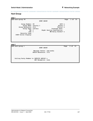 Page 247Switch-Node 2 Administration 
227
Administration for Network Connectivity
555-233-504— Issue 1 — April 2000 CID: 77730
4  Networking Example
Hunt Group
page 1
page 2
add hunt-group 99                                                Page   1 of  10 
                                  HUNT GROUP                                    
            Group Number: 99                               ACD? n
              Group Name: Intuity 1                      Queue? n
         Group Extension: 2111...