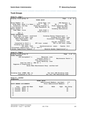 Page 255Switch-Node 4 Administration 
235
Administration for Network Connectivity
555-233-504— Issue 1 — April 2000 CID: 77730
4  Networking Example
Trunk Groups
Group 14 — page 1
Group 14 — Page 2
Group 14 — member 
assignments
display trunk-group 14  Page   1 of  10 
                                TRUNK GROUP                                     
Group Number: 14  Group Type: tie           CDR Reports: y
  Group Name: Node 4 to Node 1 - TG14 COR: 1        TN: 1        TAC: 714 
   Direction: two-way...