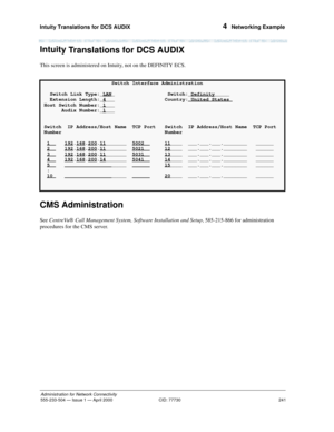 Page 261Intuity Translations for DCS AUDIX 
241
Administration for Network Connectivity
555-233-504— Issue 1 — April 2000 CID: 77730
4  Networking Example
Intuity
 Translations for DCS AUDIX
This screen is administered on Intuity, not on the DEFINITY ECS.
CMS Administration
See CentreVu
Ò Call Management System, Software Installation and Setup, 585-215-866 for administration 
procedures for the CMS server.
Switch Interface Administration
Switch Link Type:_LAN
_ Switch:_Definity_____
Extension Length:_4
___...