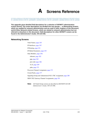 Page 263243Administration for Network Connectivity555-233-504 — Issue 1 — April 2000  CID: 77730
A    Screens Reference
This appendix gives detailed field descriptions for a selection of DEFINITY administration 
screens (forms). The screen descriptions are divided into two groups — a) Networking Screens, 
which are needed for network administration and are used in other chapters of this document, 
and b) Other Network-related Screens, which are related to network administration but not 
referred to elsewhere in...