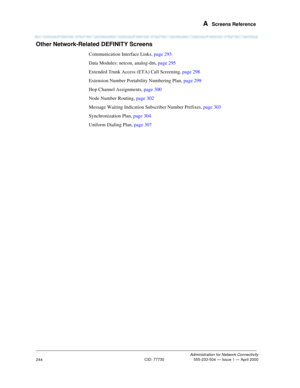 Page 264 A  Screens Reference
Administration for Network Connectivity
CID: 77730 555-233-504 — Issue 1 — April 2000
244
Other Network-Related DEFINITY Screens
Communication Interface Links, page 293
Data Modules: netcon, analog-dm, page 295
Extended Trunk Access (ETA) Call Screening, page 298
Extension Number Portability Numbering Plan, page 299
Hop Channel Assignments, page 300
Node Number Routing, page 302
Message Waiting Indication Subscriber Number Prefixes, page 303
Synchronization Plan, page 304
Uniform...