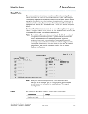 Page 297Networking Screens 
277
Administration for Network Connectivity
555-233-504— Issue 1 — April 2000 CID: 77730
A  Screens Reference
Circuit Packs
This screen administers circuit packs to carrier slots before the circuit packs are 
actually installed in the carrier or cabinet. This allows the system to be configured 
(administered) when the circuit packs have not yet been physically inserted in their 
appropriate slots. Before any voice terminals, attendant consoles, or trunks can be 
administered in the...