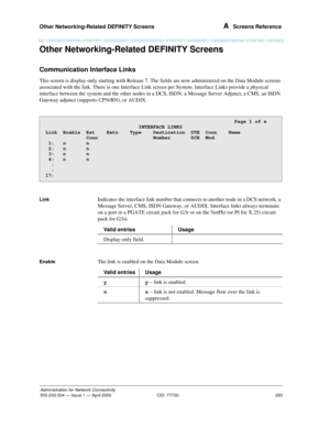 Page 313Other Networking-Related DEFINITY Screens 
293
Administration for Network Connectivity
555-233-504— Issue 1 — April 2000 CID: 77730
A  Screens Reference
Other Networking-Related DEFINITY Screens
Communication Interface Links
This screen is display-only starting with Release 7. The fields are now administered on the Data Module screens 
associated with the link. There is one Interface Link screen per System. Interface Links provide a physical 
interface between the system and the other nodes in a DCS,...