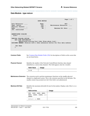 Page 315Other Networking-Related DEFINITY Screens 
295
Administration for Network Connectivity
555-233-504— Issue 1 — April 2000 CID: 77730
A  Screens Reference
Data Module - type netcon
Common FieldsSee Common Data Module Fields (256) for descriptions of fields on this screen that 
are not listed below.
Physical ChannelIdentifies the number of the Network Control/Packet Interface data channel 
(identified as a netcon data channel). This field appears only the si models.
Maintenance ExtensionThe extension used...