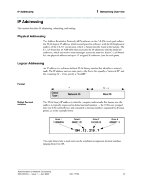 Page 33IP Addressing 
13
Administration for Network Connectivity
555-233-504— Issue 1 — April 2000 CID: 77730
1  Networking Overview
IP Addressing
This section describes IP addressing, subnetting, and routing. 
Physical Addressing
The Address Resolution Protocol (ARP) software on the C-LAN circuit pack relates 
the 32-bit logical IP address, which is configured in software, with the 48-bit physical 
address of the C-LAN circuit pack, which is burned into the board at the factory. The 
C-LAN board has an ARP...