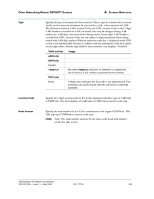 Page 329Other Networking-Related DEFINITY Screens 
309
Administration for Network Connectivity
555-233-504— Issue 1 — April 2000 CID: 77730
A  Screens Reference
Ty p eSpecify the type of treatment for the extension. That is, specify whether the extension 
should receive intercept treatment, be converted to AAR, or be converted via ENP. 
The difference between AAR Location Codes and UDP Location Codes is that 7-digit 
AAR Numbers created from AAR Location Codes may be changed during AAR 
analysis by AAR digit...