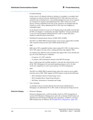 Page 348Distributed Communications System B  Private Networking
Administration for Network Connectivity
CID: 77730 555-233-504 — Issue 1 — April 2000
328
•D-channel Backup
In the event of a D-channel switchover (primary to secondary or secondary back 
to primary) in a private network, administered NCA-TSCs that were active are 
assumed to have remained active. Any unacknowledged user-user service requests 
are assumed to be rejected, and administered NCA-TSCs which were in the 
process of being established at...