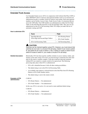 Page 364Distributed Communications System B  Private Networking
Administration for Network Connectivity
CID: 77730 555-233-504 — Issue 1 — April 2000
344
Extended Trunk Access
Use Extended Trunk Access (ETA) in conjunction with Uniform Dial Plan (UDP) to 
allow DEFINITY ECS to send any unrecognized number (such as an extension not 
administered locally) to another switch for analysis and routing. Such unrecognized 
numbers can be Facility Access Codes, Trunk Access Codes, or extensions that are 
not in the UDP...