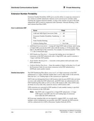 Page 366Distributed Communications System B  Private Networking
Administration for Network Connectivity
CID: 77730 555-233-504 — Issue 1 — April 2000
346
Extension Number Portability
Extension Number Portability (ENP) gives you the ability to assign any extension to 
any switch in an ENP subnetwork. Stations can be moved across switches while 
retaining the original extension number, as long as the switches are part of the ENP 
subnetwork. EPN is used in conjunction with Automatic Alternate Routing (AAR) 
and...