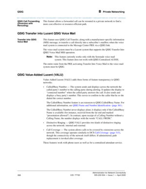 Page 388QSIG B  Private Networking
Administration for Network Connectivity
CID: 77730 555-233-504 — Issue 1 — April 2000
368
QSIG Call Forwarding 
(Diversion with 
Rerouting) This feature allows a forwarded call can be rerouted in a private network to find a 
more cost-effective or resource-efficient path.
QSIG Transfer into Lucent QSIG Voice Mail
Transfer into QSIG 
Voice MailThis feature uses QSIG Call Transfer, along with a manufacturer-specific information 
(MSI) message, to transfer a call directly into a...
