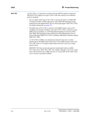 Page 390QSIG B  Private Networking
Administration for Network Connectivity
CID: 77730 555-233-504 — Issue 1 — April 2000
370
NCA-TSCAn NCA-TSC is a connection not related with any ISDN B-channel connections. 
DECINITY ECS supports two types of NCA-TSC that conform to two different 
protocol standards:
•The non-QSIG AT&T type of NCA-TSC is used for the DCS over ISDN-PRI 
D-channel and DCS AUDIX applications. Only ISDN-PRI Signaling Groups 
administered with Supplementary Service Protocol a support AT&T NCA-TSCs....