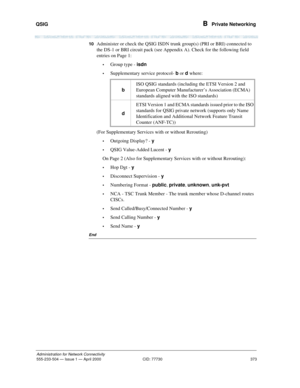 Page 393QSIG 
373
Administration for Network Connectivity
555-233-504— Issue 1 — April 2000 CID: 77730
B  Private Networking
10Administer or check the QSIG ISDN trunk group(s) (PRI or BRI) connected to 
the DS-1 or BRI circuit pack (see Appendix A). Check for the following field 
entries on Page 1:
•Group type - isdn
•Supplementary service protocol- b or d where: 
(For Supplementary Services with or without Rerouting) 
•Outgoing Display? - y
•QSIG Value-Added Lucent - y
On Page 2 (Also for Supplementary Services...