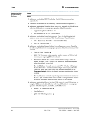 Page 394QSIG B  Private Networking
Administration for Network Connectivity
CID: 77730 555-233-504 — Issue 1 — April 2000
374
Setting Up QSIG 
Supplementary 
Services
Begin
Steps
1
Administer or check the ISDN Numbering - Public/Unknown screen (see 
Appendix A).
2Administer or check the ISDN Numbering - Private screen (see Appendix A).
3Administer or check the Signaling Group screen (see Appendix A). Check for the 
following field entries to ensure proper operation of Call Completion:
•Supplementary Service...