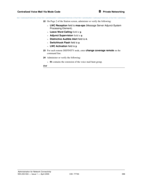 Page 419Centralized Voice Mail Via Mode Code 
399
Administration for Network Connectivity
555-233-504— Issue 1 — April 2000 CID: 77730
B  Private Networking
22On Page 2 of the Station screen, administer or verify the following:
~LWC Reception field is msa-spe
 (Message Server Adjunct-System 
Processing Element).
~Leave Word Calling field is
 y.
~Adjunct Supervision field is 
y.
~Distinctive Audible Alert field is n
.
~Switchhook Flash field is y
.
~LWC Activation field is y
.
23For each remote DEFINITY node,...