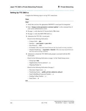 Page 422Japan TTC Q931-a Private Networking Protocols B  Private Networking
Administration for Network Connectivity
CID: 77730 555-233-504 — Issue 1 — April 2000
402
Setting Up TTC Q931-a
Complete the following steps to set up TTC connections.
Begin
Steps
1  
Verify that you have the appropriate DEFINITY circuit pack for integration 
2  Enter “change system-parameters customer-options” on the command line of 
your system administration screen.
3  On page 1, verify that the G3 Version field is V8 or later
4  On...