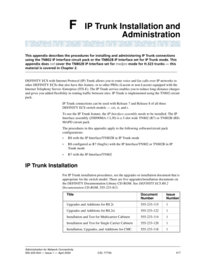 Page 437417Administration for Network Connectivity555-233-504 — Issue 1 — April 2000  CID: 77730
F IP Trunk Installation and
Administration
This appendix describes the procedures for installing and administering IP Trunk connections 
using the TN802 IP Interface circuit pack or the TN802B IP Interface set for IP Trunk mode. This 
appendix does not cover the TN802B IP Interface set for medpro mode for H.323 trunks — this 
material is covered in Chapter 2.
DEFINITY ECS with Internet Protocol (IP) Trunk allows you...