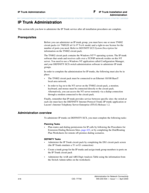 Page 438IP Trunk Administration F  IP Trunk Installation and
Administration
Administration for Network Connectivity
CID: 77730 555-233-504 — Issue 1 — April 2000
418
IP Trunk Administration
This section tells you how to administer the IP Trunk service after all installation procedures are complete. 
Prerequisites
Before you can administer an IP trunk group, you must have one or more TN802 
circuit packs (or TN802B set to IP Trunk mode) and a right-to-use license for the 
number of ports you need. Refer to...