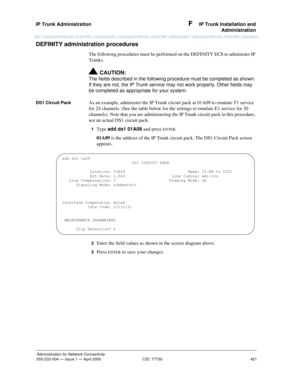 Page 441IP Trunk Administration 
421
Administration for Network Connectivity
555-233-504— Issue 1 — April 2000 CID: 77730
F  IP Trunk Installation and
Administration
DEFINITY administration procedures
The following procedures must be performed on the DEFINITY ECS to administer IP 
Trunks.
!CAUTION:
The fields described in the following procedure must be completed as shown. 
If they are not, the IP Trunk service may not work properly. Other fields may 
be completed as appropriate for your system.
DS1 Circuit...