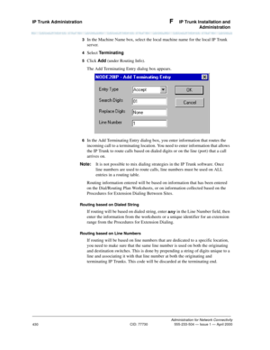 Page 450IP Trunk Administration F  IP Trunk Installation and
Administration
Administration for Network Connectivity
CID: 77730 555-233-504 — Issue 1 — April 2000
430
3  In the Machine Name box, select the local machine name for the local IP Trunk 
server.
4  Select Te r m i n a t i n g
5  Click Add (under Routing Info). 
The Add Terminating Entry dialog box appears.
6  In the Add Terminating Entry dialog box, you enter information that routes the 
incoming call to a terminating location. You need to enter...