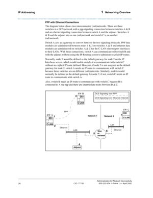 Page 46IP Addressing 1  Networking Overview
Administration for Network Connectivity
CID: 77730 555-233-504 — Issue 1 — April 2000
26
PPP with Ethernet Connections
The diagram below shows two interconnected (sub)networks. There are three 
switches in a DCS network with a ppp signaling connection between switches A & B 
and an ethernet signaling connection between switch A and the adjunct. Switches A 
& B and the adjunct are on one (sub)network and switch C is on another 
(sub)network. 
Switch A acts as a gateway...