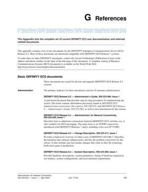 Page 479459Administration for Network Connectivity555-233-504 — Issue 1 — April 2000  CID: 77730
G  References
This Appendix lists the complete set of current DEFINITY ECS user documentation and selected 
related documents.
This appendix contains a list of user documents for the DEFINITY Enterprise Communications Server (ECS) 
Release 8.2. Most of these documents are backward compatible with DEFINITY ECS Release 7 systems.
To order these or other DEFINITY documents, contact the Lucent Technologies Publications...