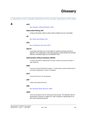 Page 485465Administration for Network Connectivity555-233-504 — Issue 1 — April 2000  CID: 77730
Glossary
AAAR
See Automatic Alternate Routing (AAR).
Abbreviated Dialing (AD)
A feature that allows c allers to p lac e c alls b y d ialing  just one or two d igits.
AD
See Abbreviated Dialing (AD)
ADU
See Asynchronous data unit (ADU).
adjunct
A p roc essor that d oes one or more tasks for another p roc essor and  that is 
op tional in the c onfig uration of the other processor. Intuity AUDIX and  CentreVu 
CMS are c...