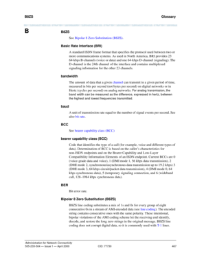 Page 487B8ZS 
467
Administration for Network Connectivity
555-233-504 — Issue 1 — April 2000 CID: 77730
  Glossary
BB8ZS
See Bipolar 8 Zero Substitution (B8ZS).
Basic Rate Interface (BRI)
A standard ISDN frame format that specifies the protocol used between two or 
more communications systems. As used in North America, BRI provides 23 
64-kbps B-channels (voice or data) and one 64-kbps D-channel (signaling). The 
D-channel is the 24th channel of the interface and contains multiplexed 
signaling information for...