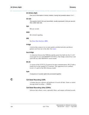 Page 488bit (binary digit)   Glossary
Administration for Network Connectivity
CID: 77730 555-233-504 — Issue 1 — April 2000
468
bit (binary digit)
One unit of information in b inary notation, having  two p ossib le values: 0 or 1.
bit rate
The sp eed  at which bits are transmitted, usually exp ressed in b its p er sec ond . 
Also called  
d ata rate.
bps
Bits per second.
BOS
Bit-oriented signaling.
BRI
See Basic Rate Interface (BRI)
bridge
A device that connects two or more packet-switched networks and directs...