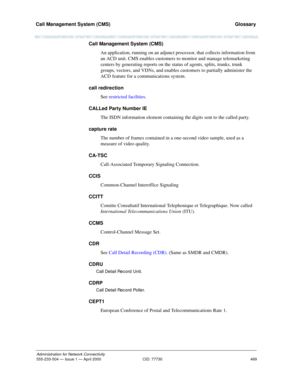 Page 489Call Management System (CMS) 
469
Administration for Network Connectivity
555-233-504 — Issue 1 — April 2000 CID: 77730
  Glossary
Call Management System (CMS)
An application, running on an adjunct processor, that collects information from 
an ACD unit. CMS enables customers to monitor and manage telemarketing 
centers by generating reports on the status of agents, splits, trunks, trunk 
groups, vectors, and VDNs, and enables customers to partially administer the 
ACD feature for a communications...