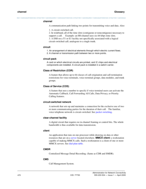 Page 490channel   Glossary
Administration for Network Connectivity
CID: 77730 555-233-504 — Issue 1 — April 2000
470
channel
A communication path linking two points for transmitting voice and data. Also:
1. A circuit-switched call.
2. In wideband, all of the time slots (contiguous or noncontiguous) necessary to 
support a call.  Example: an H0-channel uses six 64-kbps time slots.
3. A DS0 on a T1 or E1 facility not specifically associated with a logical 
circuit-switched call; analogous to a single trunk....