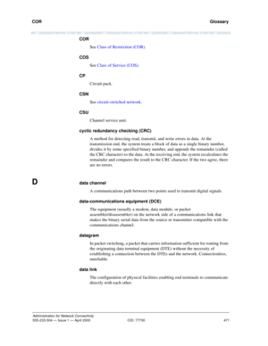 Page 491COR 
471
Administration for Network Connectivity
555-233-504 — Issue 1 — April 2000 CID: 77730
  Glossary
COR
See Class of Restriction (COR).
COS
See Class of Service (COS).
CP
Circuit pack.
CSN
See circuit-switched network.
CSU
Channel service unit.
cyclic redundancy checking (CRC)
A method for detecting read, transmit, and write errors in data. At the 
transmission end, the system treats a block of data as a single binary number, 
divides it by some specified binary number, and appends the remainder...