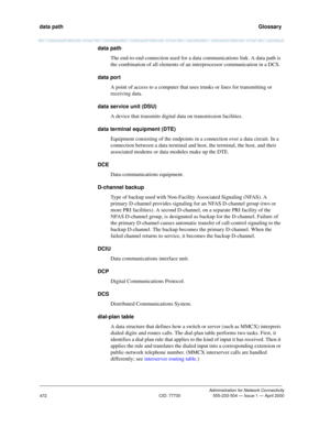 Page 492data path   Glossary
Administration for Network Connectivity
CID: 77730 555-233-504 — Issue 1 — April 2000
472
data path
The end-to-end connection used for a data communications link. A data path is 
the combination of all elements of an interprocessor communication in a DCS.
data port
A point of access to a computer that uses trunks or lines for transmitting or 
receiving data.
data service unit (DSU)
A device that transmits digital data on transmission facilities.
data terminal equipment (DTE)...