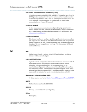 Page 499link-access procedure on the D-channel (LAPD) 
479
Administration for Network Connectivity
555-233-504 — Issue 1 — April 2000 CID: 77730
  Glossary
link-access procedure on the D-channel (LAPD)
A link-layer protocol on the ISDN-BRI and ISDN-PRI data-link layer (level 2). 
LAPD provides data transfer between two devices, and error and flow control 
on multiple logical links. LAPD is used for signaling and low-speed packet data 
(X.25 and mode 3) on the signaling (D-) channel and for mode-3 data...