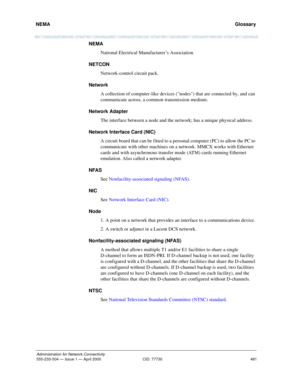 Page 501NEMA 
481
Administration for Network Connectivity
555-233-504 — Issue 1 — April 2000 CID: 77730
  Glossary
NEMA
National Electrical Manufacturer’s Association.
NETCON
Network-control circuit pack.
Network
A collection of computer-like devices (nodes) that are connected by, and can 
communicate across, a common transmission medium.
Network Adapter
The interface between a node and the network; has a unique physical address.
Network Interface Card (NIC)
A circuit board that can be fitted to a personal...