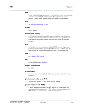 Page 503PBX 
483
Administration for Network Connectivity
555-233-504 — Issue 1 — April 2000 CID: 77730
  Glossary
PBX
Private Branch Exchange: a customer-owned telephone switch that connects a 
company’s internal telephone network with the local telephone service 
provider’s central office.   Lucent’s DEFINITY PBX is a good example.
PDM
See processor data module (PDM).
PGATE
Packet gateway.
Point-to-Point Protocol
A TCP/IP implementation tailored for use over telephone lines. It supports 
router-to-router and...