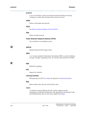 Page 504protocol   Glossary
Administration for Network Connectivity
CID: 77730 555-233-504 — Issue 1 — April 2000
484
protocol
A set of conventions or rules governing the format and timing of message 
exchanges to control data movement and correction of errors.
PSDN
Packet-switch public data network.
PSTN
See Public Switched Telephone Network (PSTN).
PSN
Packet-switched network.
Public Switched Telephone Network (PSTN) 
The worldwide voice telephone system. 
QQPPCN
Quality Protection Plan Change Notice.
QSIG
A...