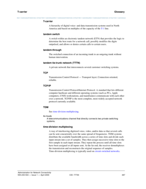 Page 507T-carrier 
487
Administration for Network Connectivity
555-233-504 — Issue 1 — April 2000 CID: 77730
  Glossary
T- c a r r i e r
A hierarchy of digital voice- and data-transmission systems used in North 
America and based on multiples of the capacity of the T- 1 line.
tandem switch
A switch within an electronic tandem network (ETN) that provides the logic to 
determine the best route for a network call, possibly modifies the digits 
outpulsed, and allows or denies certain calls to certain users....