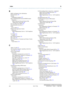 Page 512  IndexB
Administration for Network Connectivity
CID: 77730 555-233-504 — Issue 1 — April 2000
492
B
B8ZS. See Bipolar 8 Zero Substitution
Backup buttons 
339
backups
configuration manager 
425
Basic Call Management System (BCMS) feature
interactions
QSIG Additional Network Feature Path 
Replacement (ANF–PR) 
380
basic encoding rules (BER) 369
binary/decimal conversion 14
books
how to order 
xvi
Bridged Call Appearance feature
interactions
QSIG Supplementary Service - Call Completion 
382
bus bridge 414...