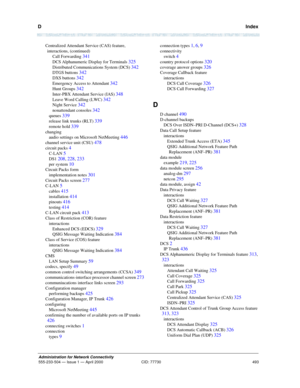 Page 513D   Index
493
Administration for Network Connectivity
555-233-504— Issue 1 — April 2000 CID: 77730
Centralized Attendant Service (CAS) feature, 
interactions, (continued)
Call Forwarding 
341
DCS Alphanumeric Display for Terminals 325
Distributed Communications System (DCS) 342
DTGS buttons 342
DXS buttons 342
Emergency Access to Attendant 342
Hunt Groups 342
Inter-PBX Attendant Service (IAS) 348
Leave Word Calling (LWC) 342
Night Service 342
nonattendant consoles 342
queues 339
release link trunks (RLT)...