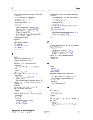 Page 515E   Index
495
Administration for Network Connectivity
555-233-504— Issue 1 — April 2000 CID: 77730
Distributed Communications System (DCS) feature,  
(continued) 
AUDIX configuration examples 
329
configuring DCS networks 312
DCS features 313
feature considerations 323
forms 293
interactions
Centralized Attendant Service (CAS) 
342
Extension Number Portability (ENP) 347
QSIG Call Forwarding (Diversion) 379
QSIG Call Transfer 380
QSIG Name and Number Identification 380
Uniform Dial Plan (UDP) 354
network...