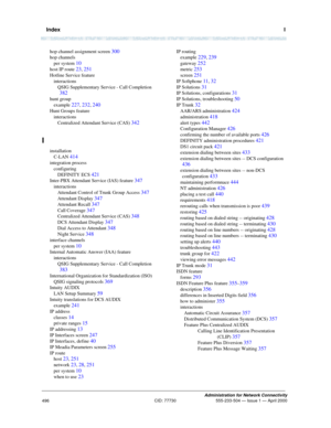 Page 516  IndexI
Administration for Network Connectivity
CID: 77730 555-233-504 — Issue 1 — April 2000
496
hop channel assignment screen 300
hop channels
per system 
10
host IP route 23, 251
Hotline Service feature
interactions
QSIG Supplementary Service - Call Completion 
382
hunt group
example 
227, 232, 240
Hunt Groups feature
interactions
Centralized Attendant Service (CAS) 
342
I
installation
C-LAN 
414
integration process
configuring
DEFINITY ECS 
421
Inter-PBX Attendant Service (IAS) feature 347...