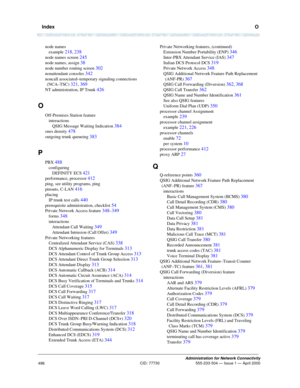 Page 518  IndexO
Administration for Network Connectivity
CID: 77730 555-233-504 — Issue 1 — April 2000
498
node names
example 
218, 238
node names screen 245
node names, assign 38
node number routing screen 302
nonattendant consoles 342
noncall associated–temporary signaling connections 
(NCA–TSC) 
321, 369
NT administration, IP Trunk 426
O
Off-Premises Station feature
interactions
QSIG Message Waiting Indication 
384
ones density 478
outgoing trunk queueing 383
P
PBX 488
configuring
DEFINITY ECS 
421...