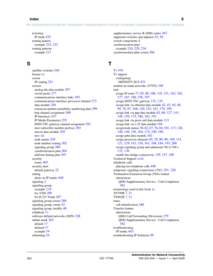 Page 520  IndexS
Administration for Network Connectivity
CID: 77730 555-233-504 — Issue 1 — April 2000
500
restoring
IP trunk 
425
routing pattern
example 
225, 232
routing patterns
example 
217
S
satellite switches 344
Screen xv
screen
IP routing 
251
screens
analog-dm data module 
297
circuit packs 277
communications interface links 293
communications-interface processor channel 273
data module 256
extension number portability numbering plan 299
hop channel assignment 300
IP Interfaces 247
IP Media Parameters...