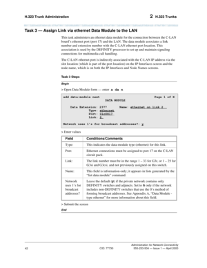 Page 62H.323 Trunk Administration 2  H.323 Trunks
Administration for Network Connectivity
CID: 77730 555-233-504 — Issue 1 — April 2000
42
Task 3 — Assign Link via ethernet Data Module to the LAN  
This task administers an ethernet data module for the connection between the C-LAN 
board’s ethernet port (port 17) and the LAN. The data module associates a link 
number and extension number with the C-LAN ethernet port location. This 
association is used by the DEFINITY processor to set up and maintain signaling...