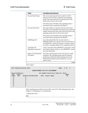 Page 64H.323 Trunk Administration 2  H.323 Trunks
Administration for Network Connectivity
CID: 77730 555-233-504 — Issue 1 — April 2000
44
>Go to page 2
If this signaling group will be used for DCS, enter NCA TSC information here. See 
Chapter 3, Configuration 4, for instructions.
> Submit the screen
End
Far-end Node Name: This is the node name for the far-end C-LAN IP 
Interface used for trunks assigned to this signaling 
group. The node name must be administered on the 
Node Names form on this switch.
This...