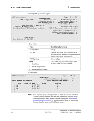 Page 66H.323 Trunk Administration 2  H.323 Trunks
Administration for Network Connectivity
CID: 77730 555-233-504 — Issue 1 — April 2000
46
> If using DCS, go to screen page 2
> Enter values
> Go to page 4
Note:Each signaling group can support up to 31 trunks. If you need more than 
31 trunks between the same two switches, add a second signaling group 
with different listen ports, and add a second trunk group. See Signaling 
group assignments  (page 50) for more information about the relationship 
between...