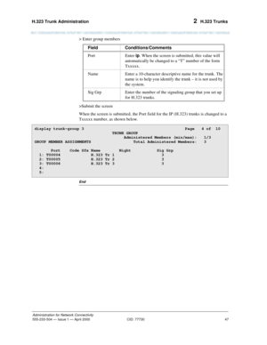 Page 67H.323 Trunk Administration 
47
Administration for Network Connectivity
555-233-504— Issue 1 — April 2000 CID: 77730
2  H.323 Trunks
> Enter group members
>Submit the screen
When the screen is submitted, the Port field for the IP (H.323) trunks is changed to a 
Txxxxx number, as shown below.
End
Field Conditions/Comments
Port Enter ip. When the screen is submitted, this value will 
automatically be changed to a “T” number of the form 
Txxxxx.
Name Enter a 10-character descriptive name for the trunk. The...